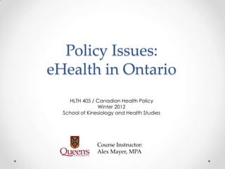 Policy Issues:
eHealth in Ontario
    HLTH 405 / Canadian Health Policy
                Winter 2012
  School of Kinesiology and Health Studies




                Course Instructor:
                Alex Mayer, MPA
 