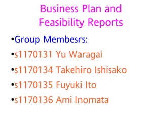 Business Plan and
         Feasibility Reports
●   Group Membesrs:
●   s1170131 Yu Waragai
●   s1170134 Takehiro Ishisako
●   s1170135 Fuyuki Ito
●   s1170136 Ami Inomata
 