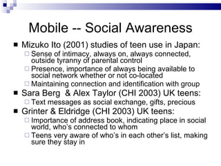Mobile -- Social Awareness <ul><li>Mizuko Ito (2001) studies of teen use in Japan: </li></ul><ul><ul><li>Sense of intimacy...