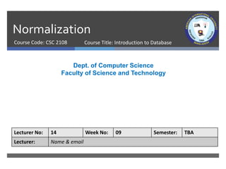 Normalization
Course Code: CSC 2108
Dept. of Computer Science
Faculty of Science and Technology
Lecturer No: 14 Week No: 09 Semester: TBA
Lecturer: Name & email
Course Title: Introduction to Database
 
