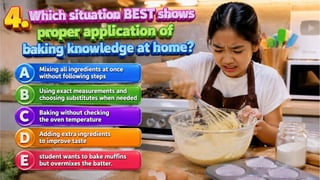 4. Which situation BEST shows proper application of baking knowledge at home?
A. Mixing all ingredients at once without following steps
B. Using exact measurements and choosing substitutes when needed
C. Baking without checking the oven temperature
D. Adding extra ingredients to improve taste
 