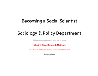 Becoming	
  a	
  Social	
  Scien-st	
  
	
  
Sociology	
  &	
  Policy	
  Department	
  
TP2	
  Developing	
  Research	
  Skills	
  and	
  Prac-ce	
  
	
  
Week	
  9:	
  Mixed	
  Research	
  Methods	
  
	
  
The	
  Best	
  of	
  Both	
  Worlds	
  or	
  Uncomfortable	
  Partners?	
  
	
  
Dr	
  Igor	
  Calzada	
  
 
