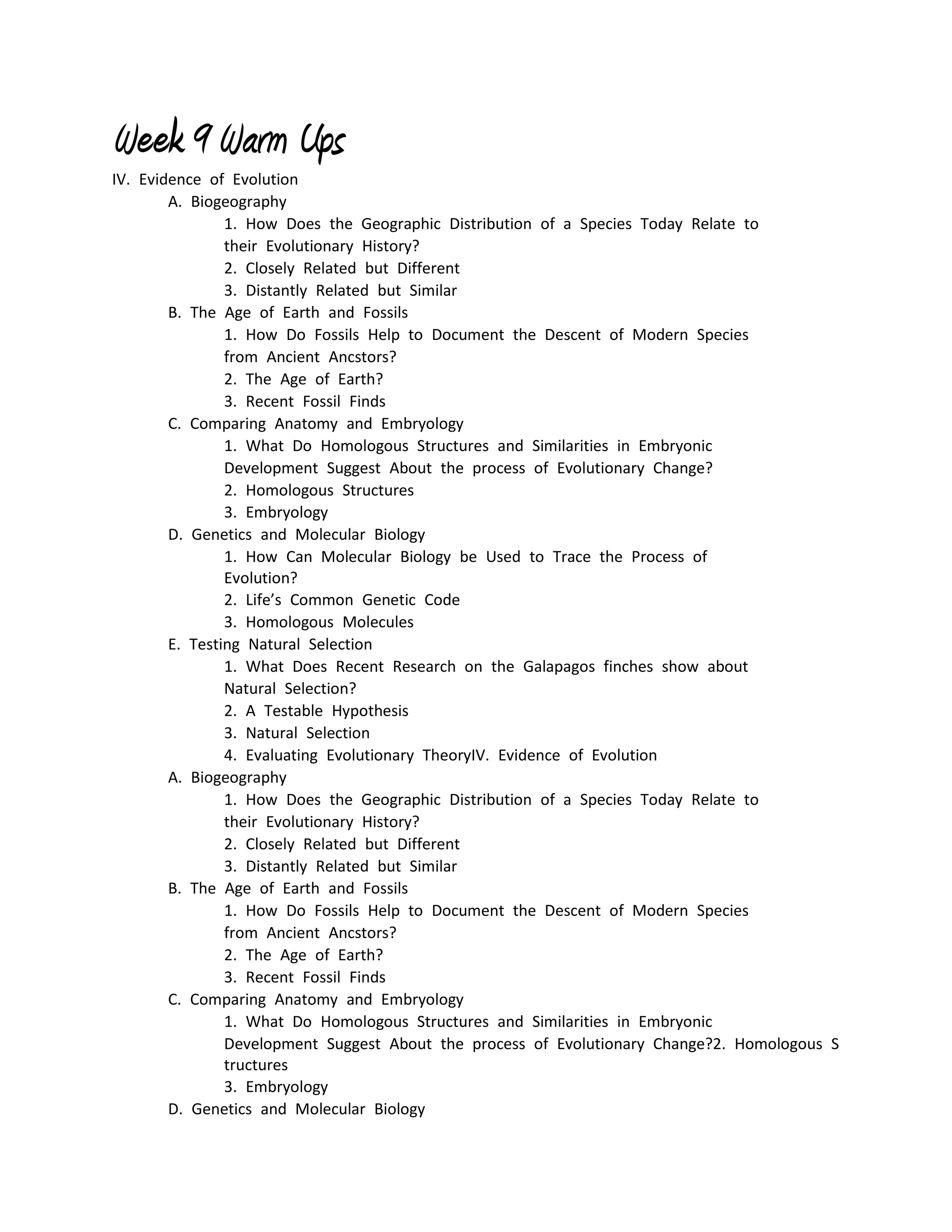Week 9 Warm Ups
IV. Evidence of Evolution
        A. Biogeography
                1. How Does the Geographic Distribution of a Species Today Relate to 
                their Evolutionary History?
                2. Closely Related but Different
                3. Distantly Related but Similar
        B. The Age of Earth and Fossils
                1. How Do Fossils Help to Document the Descent of Modern Species 
                from Ancient Ancstors?
                2. The Age of Earth?
                3. Recent Fossil Finds
        C. Comparing Anatomy and Embryology
                1. What Do Homologous Structures and Similarities in Embryonic 
                Development Suggest About the process of Evolutionary Change?
                2. Homologous Structures
                3. Embryology
        D. Genetics and Molecular Biology
                1. How Can Molecular Biology be Used to Trace the Process of 
                Evolution?
                2. Life’s Common Genetic Code
                3. Homologous Molecules
        E. Testing Natural Selection
                1. What Does Recent Research on the Galapagos finches show about 
                Natural Selection?
                2. A Testable Hypothesis
                3. Natural Selection
                4. Evaluating Evolutionary TheoryIV. Evidence of Evolution
        A. Biogeography
                1. How Does the Geographic Distribution of a Species Today Relate to 
                their Evolutionary History?
                2. Closely Related but Different
                3. Distantly Related but Similar
        B. The Age of Earth and Fossils
                1. How Do Fossils Help to Document the Descent of Modern Species 
                from Ancient Ancstors?
                2. The Age of Earth?
                3. Recent Fossil Finds
        C. Comparing Anatomy and Embryology
                1. What Do Homologous Structures and Similarities in Embryonic 
                Development Suggest About the process of Evolutionary Change?2. Homologous S
                tructures
                3. Embryology
        D. Genetics and Molecular Biology
 