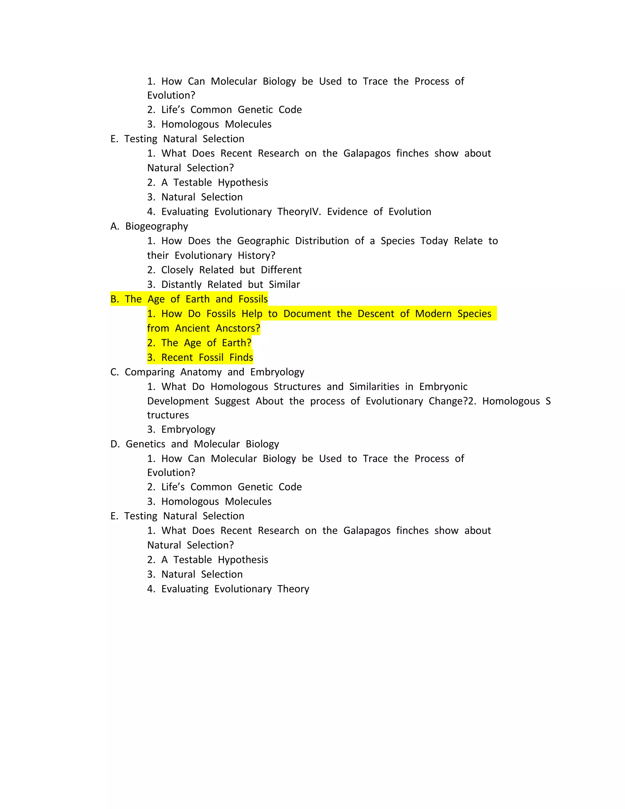 1. How Can Molecular Biology be Used to Trace the Process of 
        Evolution?
        2. Life’s Common Genetic Code
        3. Homologous Molecules
E. Testing Natural Selection
        1. What Does Recent Research on the Galapagos finches show about 
        Natural Selection?
        2. A Testable Hypothesis
        3. Natural Selection
        4. Evaluating Evolutionary TheoryIV. Evidence of Evolution
A. Biogeography
        1. How Does the Geographic Distribution of a Species Today Relate to 
        their Evolutionary History?
        2. Closely Related but Different
        3. Distantly Related but Similar
B. The Age of Earth and Fossils
        1. How Do Fossils Help to Document the Descent of Modern Species 
        from Ancient Ancstors?
        2. The Age of Earth?
        3. Recent Fossil Finds
C. Comparing Anatomy and Embryology
        1. What Do Homologous Structures and Similarities in Embryonic 
        Development Suggest About the process of Evolutionary Change?2. Homologous S
        tructures
        3. Embryology
D. Genetics and Molecular Biology
        1. How Can Molecular Biology be Used to Trace the Process of 
        Evolution?
        2. Life’s Common Genetic Code
        3. Homologous Molecules
E. Testing Natural Selection
        1. What Does Recent Research on the Galapagos finches show about 
        Natural Selection?
        2. A Testable Hypothesis
        3. Natural Selection
        4. Evaluating Evolutionary Theory
 