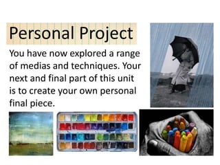 Personal Project
You have now explored a range
of medias and techniques. Your
next and final part of this unit
is to create your own personal
final piece.
 