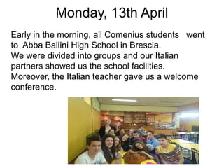 Monday, 13th April
Early in the morning, all Comenius students went
to Abba Ballini High School in Brescia.
We were divided into groups and our Italian
partners showed us the school facilities.
Moreover, the Italian teacher gave us a welcome
conference.
 