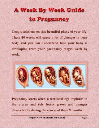 http://www.motherszone.com/ Page 1
Congratulations on this beautiful phase of your life!
These 40 weeks will cause a lot of changes in your
body and you can understand how your baby is
developing from your pregnancy stages week by
week.
Pregnancy starts when a fertilized egg implants in
the uterus and this foetus grows and changes
dramatically during the course of these 9 months.
 