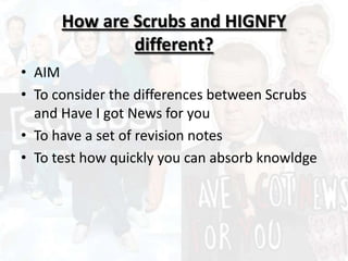 How are Scrubs and HIGNFY
different?
• AIM
• To consider the differences between Scrubs
and Have I got News for you
• To have a set of revision notes
• To test how quickly you can absorb knowldge
 