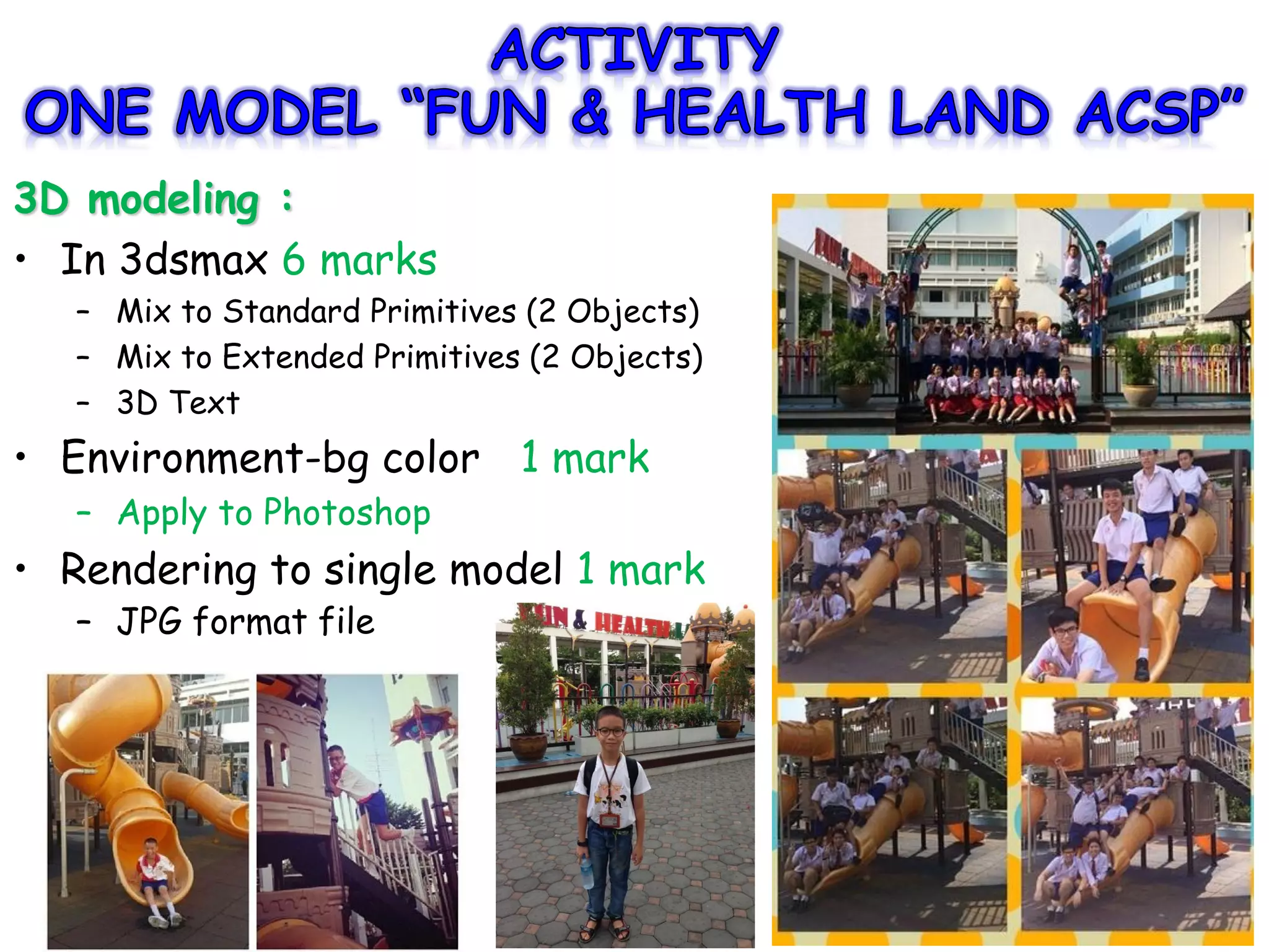 3D modeling :
• In 3dsmax 6 marks
– Mix to Standard Primitives (2 Objects)
– Mix to Extended Primitives (2 Objects)
– 3D Text
• Environment-bg color 1 mark
– Apply to Photoshop
• Rendering to single model 1 mark
– JPG format file
 