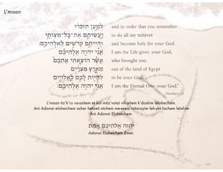 L’maan
L’maan tiz’k’ru va-asitem et kol mitz’votai vih-yitem k’doshim lelohechem.
Ani Adonai eloheichem asher hotzeti etchem me-eretz mitzrayim leh-yot lachem lelohim
Ani Adonai Eloheichem.
‫ֶת‬‫מ‬ֱ‫א‬ ‫ֶם‬‫כ‬‫ֵי‬‫ה‬‫ֱֹל‬‫א‬ ‫יהוה‬!
Adonai Eloheichem Emet.
 
