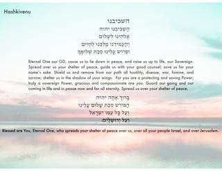 Eternal One our GD, cause us to lie down in peace, and raise us up to life, our Sovereign.
Spread over us your shelter of peace, guide us with your good counsel; save us for your
name’s sake. Shield us and remove from our path all hostility, disease, war, famine, and
sorrow; shelter us in the shadow of your wings. For you are a protecting and saving Power;
truly a sovereign Power, gracious and compassionate are you. Guard our going and our
coming in life and in peace now and for all eternity. Spread us over your shelter of peace.
Blessed are You, Eternal One, who spreads your shelter of peace over us, over all your people Israel, and over Jerusalem.
Hashkivenu
 
