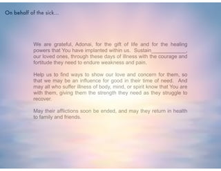 !
We are grateful, Adonai, for the gift of life and for the healing
powers that You have implanted within us. Sustain____________,
our loved ones, through these days of illness with the courage and
fortitude they need to endure weakness and pain.
!
Help us to find ways to show our love and concern for them, so
that we may be an influence for good in their time of need. And
may all who suffer illness of body, mind, or spirit know that You are
with them, giving them the strength they need as they struggle to
recover.
!
May their afflictions soon be ended, and may they return in health
to family and friends.
On behalf of the sick...
 