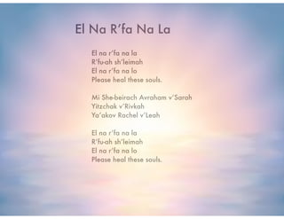 El na r’fa na la
R’fu-ah sh’leimah
El na r’fa na lo
Please heal these souls.
!
Mi She-beirach Avraham v’Sarah
Yitzchak v’Rivkah
Ya’akov Rachel v’Leah
!
El na r’fa na la
R’fu-ah sh’leimah
El na r’fa na lo
Please heal these souls.
El Na R’fa Na La
 