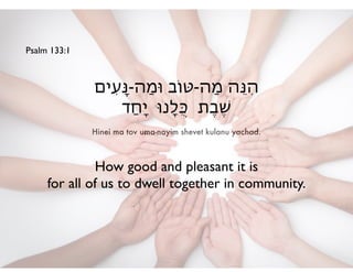 Hinei ma tov uma-nayim shevet kulanu yachad.
‫ִים‬‫ע‬ָ‫ּנ‬-‫ַה‬‫מ‬‫ּו‬ ‫ַה-ּטֹוב‬‫מ‬ ‫ֵה‬‫ּנ‬ִ‫ה‬!
‫ַד‬‫ח‬ָ‫י‬ ‫ָנּו‬‫ל‬ֻ‫ּכ‬ ‫ֶת‬‫ב‬ֶ‫ׁש‬
Psalm 133:1
How good and pleasant it is 	

for all of us to dwell together in community.
 