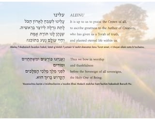 Aleinu l’shabeiach la-adon hakol, lateit g’dulah l’yotzeir b’reshit shenatan lanu Torat emet, v’chayei olam nata b’tocheinu.
Va-anachnu korim u’mishtachavim u’modim lifnei Melech malchei ham’lachim hakadosh Baruch Hu.
 