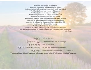 All all that has divided us will merge
And then compassion will be wedded to power
And then softness will come to a world that is harsh and unkind
And then both men and women will be gentle
And then both women and men will be strong
And then no person will be subject to another’s will
And then all will be rich and free and varied
And then the greed of some will give way to the needs of many
And then all will share equally in the earth’s abundance
And then all will care for the sick and the weak and the old
And then all will nourish the young
And then all will cherish life’s creatures
And then all will live in harmony with each other and the earth
And then everywhere will be called Gan Eden, the Garden of Eden once again.
Judy Chicago
V’neemar v’hayah Adonai l’Melech al kol haaretz; bayom hahu yih’yeh Adonai Echad ush’mo echad.
 