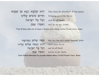 Y’hei sh’lama raba min sh’maya v’chayim tovim aleinu v’al kol Yisrael v’imru: Amen.
Oseh shalom bimromav hu ya-aseh shalom aleinu v’al kol Yisrael v’imru: Amen.
 