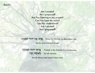 Am I awake?
Am I prepared?
Are You listening to my prayer?
Can You hear my voice?
Can You understand?
Am I awake?
Am I prepared?
Barchu et Adonai ham’vorach.
Baruch Adonai ham’vorach l’olam va-ed.
Barchu
 