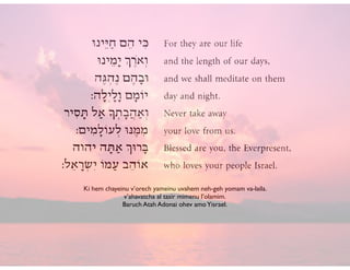Ki hem chayeinu v’orech yameinu uvahem neh-geh yomam va-laila. 	

v’ahavatcha al tasir mimenu l’olamim.	

Baruch Atah Adonai ohev amoYisrael.
 