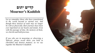 ‫יתום‬ ‫קדיש‬
Mourner’s Kaddish
Let us remember those who have transitioned
to the world beyond to eternal rest. And
thoug...