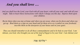 And you shall love the Lord, your God with all your heart, with all your soul, and with all your
might. Take to heart these instructions with which I charge you this day. Impress them upon
your children.
Recite them when you stay at home and when you are away, when you lie down and when you
get up. Bind them as a sign on your hand and let them serve as a symbol on your forehead;
inscribe them on the doorposts of your house and on your gates.
Thus you should remember to do all these commandments and to be holy to your God, I am
Adonai, you God, who brought you out of the land of Egypt to be your God. I am Adonai your
God.
‫ת׃‬ֶ‫ֱמ‬‫א‬ ‫ײ‬‫ֶם‬‫כ‬‫י‬ֵ‫ֱלה‬‫א‬
And you shall love …
8
 