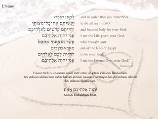L’maan
L’maan tiz’k’ru va-asitem et kol mitz’votai vih-yitem k’doshim lelohechem.
Ani Adonai eloheichem asher hotzeti etchem me-eretz mitzrayim leh-yot lachem lelohim
Ani Adonai Eloheichem.
‫ֶת‬‫מ‬ֱ‫א‬ ‫ֶם‬‫כ‬‫ֵי‬‫ה‬‫ֱֹל‬‫א‬ ‫יהוה‬
Adonai Eloheichem Emet.
 