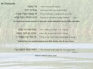 Mi Chamocha ba-elim Adonai! Mi kamocha ne-dar bakodesh! Norah t’hilot oseh feleh.
Malchut’cha ra-u vanecha boke-ah yam lifnai Moshe. Zeh eli anu v’amru.
Adonai yimloch l’olam vaed.
Mi Chamocha
 