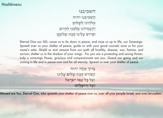 Eternal One our GD, cause us to lie down in peace, and raise us up to life, our Sovereign.
Spread over us your shelter of peace, guide us with your good counsel; save us for your
name’s sake. Shield us and remove from our path all hostility, disease, war, famine, and
sorrow; shelter us in the shadow of your wings. For you are a protecting and saving Power;
truly a sovereign Power, gracious and compassionate are you. Guard our going and our
coming in life and in peace now and for all eternity. Spread us over your shelter of peace.
Blessed are You, Eternal One, who spreads your shelter of peace over us, over all your people Israel, and over Jerusalem.
Hashkivenu
 