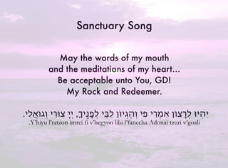 May the words of my mouth
and the meditations of my heart…
Be acceptable unto You, GD!
My Rock and Redeemer.
.‫ִי‬‫ל‬ֲ‫א‬‫ְגֹו‬‫ו‬ ‫צּוִרי‬ ָ‫י‬ְ‫י‬ ,ָ‫ֽי‬ֶ‫נ‬ָ‫פ‬ְ‫ל‬ ‫ִי‬‫ּב‬ִ‫ל‬ ‫ְיֹון‬‫ג‬ֶ‫ה‬ְ‫ו‬ ‫ִי‬‫פ‬ ‫ְֵרי‬‫מ‬ִ‫א‬ ‫ְָרצֹון‬‫ל‬ ‫ְיּו‬‫ה‬ִ‫י‬
.Y’hiyu l’ratzon imrei fi v’hegyon libi l’fanecha Adonai tzuri v’goali
Sanctuary Song
 