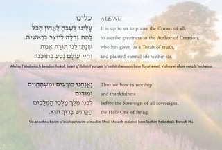 Aleinu l’shabeiach la-adon hakol, lateit g’dulah l’yotzeir b’reshit shenatan lanu Torat emet, v’chayei olam nata b’tocheinu.
Va-anachnu korim u’mishtachavim u’modim lifnei Melech malchei ham’lachim hakadosh Baruch Hu.
 