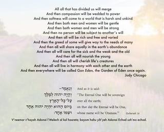 All all that has divided us will merge
And then compassion will be wedded to power
And then softness will come to a world that is harsh and unkind
And then both men and women will be gentle
And then both women and men will be strong
And then no person will be subject to another’s will
And then all will be rich and free and varied
And then the greed of some will give way to the needs of many
And then all will share equally in the earth’s abundance
And then all will care for the sick and the weak and the old
And then all will nourish the young
And then all will cherish life’s creatures
And then all will live in harmony with each other and the earth
And then everywhere will be called Gan Eden, the Garden of Eden once again.
Judy Chicago
V’neemar v’hayah Adonai l’Melech al kol haaretz; bayom hahu yih’yeh Adonai Echad ush’mo echad.
 