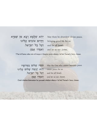 Y’hei sh’lama raba min sh’maya v’chayim tovim aleinu v’al kol Yisrael v’imru: Amen.
Oseh shalom bimromav hu ya-aseh shalom aleinu v’al kol Yisrael v’imru: Amen.
 
