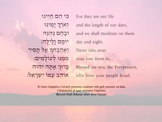 Ki hem chayeinu v’orech yameinu uvahem neh-geh yomam va-laila.
v’ahavatcha al tasir mimenu l’olamim.
Baruch Atah Adonai ohev amoYisrael.
 