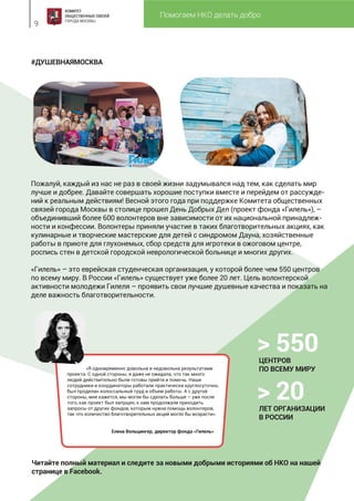 Помогаем НКО делать добро
9
#ДУШЕВНАЯМОСКВА
Пожалуй, каждый из нас не раз в своей жизни задумывался над тем, как сделать мир
лучше и добрее. Давайте совершать хорошие поступки вместе и перейдем от рассужде-
ний к реальным действиям! Весной этого года при поддержке Комитета общественных
связей города Москвы в столице прошел День Добрых Дел (проект фонда «Гилель»), –
объединивший более 600 волонтеров вне зависимости от их национальной принадлеж-
ности и конфессии. Волонтеры приняли участие в таких благотворительных акциях, как
кулинарные и творческие мастерские для детей с синдромом Дауна, хозяйственные
работы в приюте для глухонемых, сбор средств для игротеки в ожоговом центре,
роспись стен в детской городской неврологической больнице и многих других.
«Гилель» – это еврейская студенческая организация, у которой более чем 550 центров
по всему миру. В России «Гилель» существует уже более 20 лет. Цель волонтерской
активности молодежи Гилеля – проявить свои лучшие душевные качества и показать на
деле важность благотворительности.
Читайте полный материал и следите за новыми добрыми историями об НКО на нашей
странице в Facebook.
«Я одновременно довольна и недовольна результатами
проекта. С одной стороны, я даже не ожидала, что так много
людей действительно были готовы прийти и помочь. Наши
сотрудники и координаторы работали практически круглосуточно,
был проделан колоссальный труд и объем работы. А с другой
стороны, мне кажется, мы могли бы сделать больше – уже после
того, как проект был запущен, к нам продолжали приходить
запросы от других фондов, которым нужна помощь волонтеров,
так что количество благотворительных акций могло бы возрасти».
Елена Вольцингер, директор фонда «Гилель»
> 550ЦЕНТРОВ
ПО ВСЕМУ МИРУ
> 20ЛЕТ ОРГАНИЗАЦИИ
В РОССИИ
 