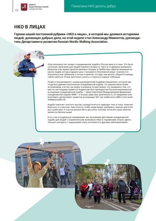 Помогаем НКО делать добро
10
НКО В ЛИЦАХ
«Еще несколько лет назад о скандинавской ходьбе в России мало кто знал. Это было
«штучное» увлечение для людей пожилого возраста. Сам я в те времена занимался
бизнесом, и во время одной из деловых поездок в Прибалтику обратил внимание на
группу людей, которые дружно шли с палками по бесснежной улице. Сначала это
показалось мне забавным, а потом я заметил, что идут они весело, общаются между
собой, смеются. И мне захотелось узнать о странных ходоках побольше.
Позже я познакомился с нашим руководителем Андреем Самойленко, который уже
тогда был давним поклонником скандинавской ходьбы. Он заразил меня своим
энтузиазмом, я встал «на палки» и впервые почувствовал, что занимаюсь тем, что
мне по-настоящему нравится! Андрей уже был президентом Русской национальной
ассоциации скандинавской ходьбы – представителем Международной федерации
скандинавской ходьбы INWA – и вскоре, видя мою увлеченность, он предложил мне
возглавить департамент развития ассоциации. Вот так необычное хобби стало моей
любимой работой.
Ходьба помогает очистить мысли, сосредоточиться, приводит тело в тонус, помогает
бороться со стрессом. Нам хочется, чтобы люди вокруг улыбались, именно для этого
мы и работаем. А счастье должно быть доступно, поэтому почти все наши занятия
являются бесплатными!
Есть у нас и социальное направление: мы организуем фестивали скандинавской
ходьбы для людей с ограниченными возможностями (с поражением опорно-двига-
тельного аппарата, с нарушением слуха, интеллекта и другими заболеваниями)».
Героем нашей постоянной рубрики «НКО в лицах», в которой мы делимся историями
людей, делающих добрые дела, на этой неделе стал Александр Мамонтов, руководи-
тель Департамента развития Russian Nordic Walking Association.
 