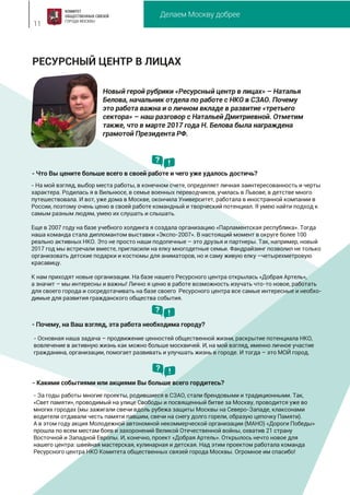Делаем Москву добрее
11
РЕСУРСНЫЙ ЦЕНТР В ЛИЦАХ
Новый герой рубрики «Ресурсный центр в лицах» – Наталья
Белова, начальник отдела по работе с НКО в СЗАО. Почему
это работа важна и о личном вкладе в развитие «третьего
сектора» – наш разговор с Натальей Дмитриевной. Отметим
также, что в марте 2017 года Н. Белова была награждена
грамотой Президента РФ.
- За годы работы многие проекты, родившиеся в СЗАО, стали брендовыми и традиционными. Так,
«Свет памяти», проводимый на улице Свободы и посвященный битве за Москву, проводится уже во
многих городах (мы зажигали свечи вдоль рубежа защиты Москвы на Северо-Западе, клаксонами
водители отдавали честь памяти павшим, свечи на снегу долго горели, образую цепочку Памяти).
А в этом году акция Молодежной автономной некоммерческой организации (МАНО) «Дороги Победы»
прошла по всем местам боев и захоронений Великой Отечественной войны, охватив 21 страну
Восточной и Западной Европы. И, конечно, проект «Добрая Артель». Открылось нечто новое для
нашего центра: швейная мастерская, кулинарная и детская. Над этим проектом работала команда
Ресурсного центра НКО Комитета общественных связей города Москвы. Огромное им спасибо!
- Какими событиями или акциями Вы больше всего гордитесь?
? !
- На мой взгляд, выбор места работы, в конечном счете, определяет личная заинтересованность и черты
характера. Родилась я в Вильнюсе, в семье военных переводчиков, училась в Львове, в детстве много
путешествовала. И вот, уже дома в Москве, окончила Университет, работала в иностранной компании в
России, поэтому очень ценю в своей работе командный и творческий потенциал. Я умею найти подход к
самым разным людям, умею их слушать и слышать.
Еще в 2007 году на базе учебного холдинга я создала организацию «Парламентская республика». Тогда
наша команда стала дипломантом выставки «Экспо-2007». В настоящий момент в округе более 100
реально активных НКО. Это не просто наши подопечные – это друзья и партнеры. Так, например, новый
2017 год мы встречали вместе, пригласили на елку многодетные семьи. Фандрайзинг позволил не только
организовать детские подарки и костюмы для аниматоров, но и саму живую елку –четырехметровую
красавицу.
К нам приходят новые организации. На базе нашего Ресурсного центра открылась «Добрая Артель»,
а значит – мы интересны и важны! Лично я ценю в работе возможность изучать что-то новое, работать
для своего города и сосредотачивать на базе своего Ресурсного центра все самые интересные и необхо-
димые для развития гражданского общества события.
- Основная наша задача – продвижение ценностей общественной жизни, раскрытие потенциала НКО,
вовлечение в активную жизнь как можно больше москвичей. И, на мой взгляд, именно личное участие
гражданина, организации, помогает развивать и улучшать жизнь в городе. И тогда – это МОЙ город.
- Почему, на Ваш взгляд, эта работа необходима городу?
- Что Вы цените больше всего в своей работе и чего уже удалось достичь?
? !
? !
 