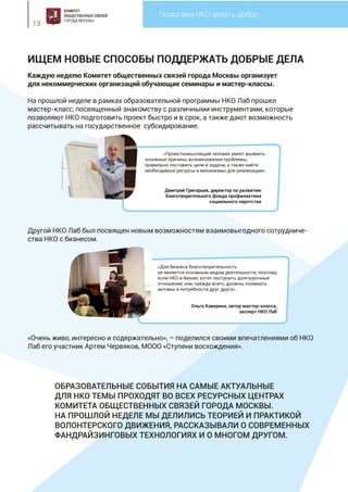 Делаем Москву добрее
13
Помогаем НКО делать добро
ИЩЕМ НОВЫЕ СПОСОБЫ ПОДДЕРЖАТЬ ДОБРЫЕ ДЕЛА
Каждую неделю Комитет общественных связей города Москвы организует
для некоммерческих организаций обучающие семинары и мастер-классы.
На прошлой неделе в рамках образовательной программы НКО Лаб прошел
мастер-класс, посвященный знакомству с различными инструментами, которые
позволяют НКО подготовить проект быстро и в срок, а также дают возможность
рассчитывать на государственное субсидирование.
Другой НКО Лаб был посвящен новым возможностям взаимовыгодного сотрудниче-
ства НКО с бизнесом.
«Очень живо, интересно и содержательно», – поделился своими впечатлениями об НКО
Лаб его участник Артем Червяков, МООО «Ступени восхождения».
«Проектномыслящий человек умеет выявить
основные причины возникновения проблемы,
правильно поставить цели и задачи, а также найти
необходимые ресурсы и механизмы для реализации».
Дмитрий Григорьев, директор по развитию
Благотворительного фонда профилактики
социального сиротства
«Для бизнеса благотворительность
не является основным видом деятельности, поэтому,
если НКО и бизнес хотят построить долгосрочные
отношения, они, прежде всего, должны понимать
мотивы и потребности друг друга».
Ольга Каверина, автор мастер-класса,
эксперт НКО Лаб
ОБРАЗОВАТЕЛЬНЫЕ СОБЫТИЯ НА САМЫЕ АКТУАЛЬНЫЕ
ДЛЯ НКО ТЕМЫ ПРОХОДЯТ ВО ВСЕХ РЕСУРСНЫХ ЦЕНТРАХ
КОМИТЕТА ОБЩЕСТВЕННЫХ СВЯЗЕЙ ГОРОДА МОСКВЫ.
НА ПРОШЛОЙ НЕДЕЛЕ МЫ ДЕЛИЛИСЬ ТЕОРИЕЙ И ПРАКТИКОЙ
ВОЛОНТЕРСКОГО ДВИЖЕНИЯ, РАССКАЗЫВАЛИ О СОВРЕМЕННЫХ
ФАНДРАЙЗИНГОВЫХ ТЕХНОЛОГИЯХ И О МНОГОМ ДРУГОМ.
 