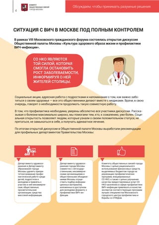СИТУАЦИЯ С ВИЧ В МОСКВЕ ПОД ПОЛНЫМ КОНТРОЛЕМ
Обсуждаем, чтобы принимать разумные решения
4
В рамках VIII Московского гражданского форума состоялась открытая дискуссия
Общественной палаты Москвы «Культура здорового образа жизни и профилактики
ВИЧ-инфекции».
Социальные акции, адресная работа с подростками и напоминание о том, как важно забо-
титься о своем здоровье — все это общественники делают вместе с медиками. Врачи, в свою
очередь, говорят о необходимости продолжать такую совместную работу.
В том, что профилактика необходима, уверены абсолютно все участники дискуссии. Расска-
зывая о болезни максимально широко, мы помогаем тем, кто, к сожалению, уже болен. Соци-
альная открытость позволяет людям, которые узнали о своем положительном статусе, не
прятаться, не замыкаться в себе, а получать адекватное лечение.
По итогам открытой дискуссии в Общественной палате Москвы выработали рекомендации
для профильных департаментов Правительства Москвы:
Департаменту здравоох-
ранения и Департаменту
образования города
Москвы уделить приори-
тетное внимание профи-
лактической работе среди
детей, подростков и
молодежи и привлечь к
участию в ней некоммерче-
ские, общественные,
просветительские
организации, средства
массовой информации.
Департаменту здравоох-
ранения города Москвы
совместно с негосудар-
ственными, некоммерче-
скими организациями и
общественными объедине-
ниями Москвы осуще-
ствить подбор информа-
ционных материалов,
изложенных в доступном
для молодежи формате, о
профилактике ВИЧ-ин-
фекции.
Комитету общественных связей города
Москвы с целью рационального
использования финансовых средств,
выделяемых бюджетом города на
реализацию профилактических
программ, инициированных
СО НКО, а также с целью улучшения
качества предоставляемых услуг СО
НКО населению в сфере профилактики
ВИЧ-инфекции привлекать в качестве
экспертов соответствующих программ
лучших специалистов Московского
городского центра профилактики и
борьбы со СПИДом.
СО НКО ЯВЛЯЮТСЯ
ТОЙ СИЛОЙ, КОТОРАЯ
СМОГЛА ОСТАНОВИТЬ
РОСТ ЗАБОЛЕВАЕМОСТИ,
ИНФОРМИРУЯ О НЕЙ
ЖИТЕЛЕЙ СТОЛИЦЫ.
 