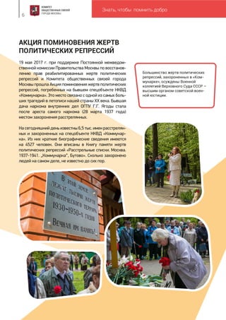 Знать, чтобы помнить добро
6
АКЦИЯ ПОМИНОВЕНИЯ ЖЕРТВ
ПОЛИТИЧЕСКИХ РЕПРЕССИЙ
19 мая 2017 г. при поддержке Постоянной межведом-
ственной комиссии Правительства Москвы по восстанов-
лению прав реабилитированных жертв политических
репрессий и Комитета общественных связей города
Москвы прошла Акция поминовения жертв политических
репрессий, погребенных на бывшем спецобъекте НКВД
«Коммунарка». Это место связано с одной из самых боль-
ших трагедий в летописи нашей страны XX века. Бывшая
дача наркома внутренних дел ОГПУ Г.Г. Ягоды стала
после ареста самого наркома (28 марта 1937 года)
местом захоронения расстрелянных.
На сегодняшний день известны 6,5 тыс. имен расстрелян-
ных и захороненных на спецобъекте НКВД «Коммунар-
ка». Из них краткие биографические сведения имеются
на 4527 человек. Они вписаны в Книгу памяти жертв
политических репрессий «Расстрельные списки. Москва.
1937-1941. „Коммунарка“, Бутово». Сколько захоронено
людей на самом деле, не известно до сих пор.
Большинство жертв политических
репрессий, захороненных в «Ком-
мунарке», осуждены Военной
коллегией Верховного Суда СССР –
высшим органом советской воен-
ной юстиции.
 