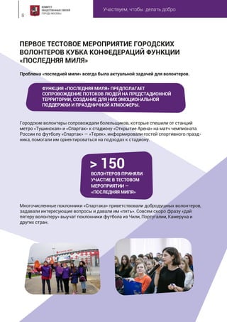 Участвуем, чтобы делать добро
8
Проблема «последней мили» всегда была актуальной задачей для волонтеров.
Городские волонтеры сопровождали болельщиков, которые спешили от станций
метро «Тушинская» и «Спартак» к стадиону «Открытие Арена» на матч чемпионата
России по футболу «Спартак» — «Терек», информировали гостей спортивного празд-
ника, помогали им ориентироваться на подходах к стадиону.
Многочисленные поклонники «Спартака» приветствовали добродушных волонтеров,
задавали интересующие вопросы и давали им «пять». Совсем скоро фразу «дай
пятеру волонтеру» выучат поклонники футбола из Чили, Португалии, Камеруна и
других стран.
ПЕРВОЕ ТЕСТОВОЕ МЕРОПРИЯТИЕ ГОРОДСКИХ
ВОЛОНТЕРОВ КУБКА КОНФЕДЕРАЦИЙ ФУНКЦИИ
«ПОСЛЕДНЯЯ МИЛЯ»
ВОЛОНТЕРОВ ПРИНЯЛИ
УЧАСТИЕ В ТЕСТОВОМ
МЕРОПРИЯТИИ —
«ПОСЛЕДНЯЯ МИЛЯ»
> 150
ФУНКЦИЯ «ПОСЛЕДНЯЯ МИЛЯ» ПРЕДПОЛАГАЕТ
СОПРОВОЖДЕНИЕ ПОТОКОВ ЛЮДЕЙ НА ПРЕДСТАДИОННОЙ
ТЕРРИТОРИИ, СОЗДАНИЕ ДЛЯ НИХ ЭМОЦИОНАЛЬНОЙ
ПОДДЕРЖКИ И ПРАЗДНИЧНОЙ АТМОСФЕРЫ.
 