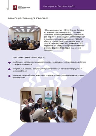 Участвуем, чтобы делать добро
10
ОБУЧАЮЩИЙ СЕМИНАР ДЛЯ ВОЛОНТЕРОВ
В Ресурсном центре НКО по Северо-Западно-
му административному округу г. Москвы
состоялся обучающий семинар для волонте-
ров по работе с инвалидами. Семинар прошел
в рамках реализации социального проекта
«Вместе с тобой (подготовка волонтеров по
работе с инвалидами)», поддержанного экс-
пертами в 2016 году на Всероссийском моло-
дежном форуме «Территория смыслов на
Клязьме».
УЧАСТНИКИ СЕМИНАРА ОБСУДИЛИ:
проблемы, с которыми сталкиваются люди с инвалидностью при взаимодействии
с окружающим миром
специальные способы общения, специализированные технические средства и
приспособления
правила взаимодействия и оказания помощи людям с различными категориями
инвалидности
 