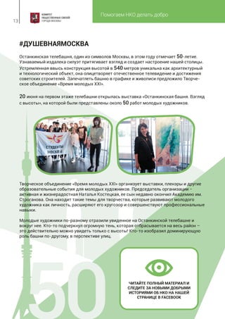Помогаем НКО делать добро
13
#ДУШЕВНАЯМОСКВА
Останкинская телебашня, один из символов Москвы, в этом году отмечает 50-летие.
Узнаваемый издалека силуэт притягивает взгляд и создает настроение нашей столицы.
Устремленная ввысь конструкция высотой в 540 метров уникальна как архитектурный
и технологический объект, она олицетворяет отечественное телевидение и достижения
советских строителей. Запечатлеть башню в графике и живописи предложило Творче-
ское объединение «Время молодых ХХI».
20 июня на первом этаже телебашни открылась выставка «Останкинская башня. Взгляд
с высоты», на которой были представлены около 50 работ молодых художников.
50
Творческое объединение «Время молодых ХХI» организует выставки, пленэры и другие
образовательные события для молодых художников. Председатель организации −
активная и жизнерадостная Наталья Костецкая, ее сын недавно окончил Академию им.
Строганова. Она находит такие темы для творчества, которые развивают молодого
художника как личность, расширяют его кругозор и совершенствуют профессиональные
навыки.
Молодые художники по-разному отразили увиденное на Останкинской телебашне и
вокруг нее. Кто-то подчеркнул огромную тень, которая отбрасывается на весь район –
это действительно можно увидеть только с высоты! Кто-то изобразил доминирующую
роль башни по-другому, в перспективе улиц.
ЧИТАЙТЕ ПОЛНЫЙ МАТЕРИАЛ И
СЛЕДИТЕ ЗА НОВЫМИ ДОБРЫМИ
ИСТОРИЯМИ ОБ НКО НА НАШЕЙ
СТРАНИЦЕ В FACEBOOK
 