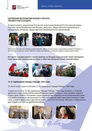 Знать, чтобы помнить
3
ЦЕРЕМОНИЯ ВОЗЛОЖЕНИЯ ВЕНКОВ К МОГИЛЕ
НЕИЗВЕСТНОГО СОЛДАТА
22 июня память защитников Отечества, участников Великой Отечественной войны
почтили члены Правительства Москвы, депутаты, общественные и религиозные
организации, ветераны, представители некоммерческих организаций.
На Поклонной горе состоялась акция-реквием. Минутой молчания у подножия монумента Победы и
возложением цветов к Огню Памяти и Славы вспомнили о великом подвиге наших защитников.
Историко-художественное представление на Белорусском вокзале также напомнило
ныне живущим поколениям россиян о событиях Великой Отечественной войны.
72-Я ГОДОВЩИНА ПАРАДА ПОБЕДЫ 1945 ГОДА
24 июня наша страна отметила 72-ю годовщину Парада Победы 1945 года.
Торжества в честь 72-ой годовщины Парада Победы 1945 года начались с Алексан-
дровского сада. Более 300 москвичей пришли приветствовать этих великих людей и
отдать дань памяти. Вспомнить своих однополчан, поделиться воспоминаниями дале-
ких дней и огромным жизненным опытом с молодыми ребятами-волонтерами и каде-
тами, увидеть фронтовых друзей ветераны смогли в гостинице «Москва», символичной
для каждого из них, на дружеском обеде.
 
