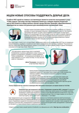 Помогаем НКО делать добро
7
В работе НКО одной из главных составляющих является качество оказываемых услуг.
Чтобы помочь третьему сектору совершенствоваться, каждую неделю Ресурсный
центр НКО Комитета общественных связей города Москвы проводит образовательные
мероприятия на самые актуальные для некоммерческих организаций темы.
ИЩЕМ НОВЫЕ СПОСОБЫ ПОДДЕРЖАТЬ ДОБРЫЕ ДЕЛА
Сегодня оценке программ придается большое значение, особенно со стороны
доноров, которые принимают решение о финансировании проекта. Как оценить
программу или проект СО НКО, спрогнозировать возможные последствия и
результаты реализации? Об этом говорил на мастер-классе в рамках образова-
тельной программы НКО Лаб «Оценка эффективности социального проекта»
Владимир Балакирев, консультант по организационному развитию и оценке
программ и проектов ООО «Процесс Консалтинг».
Как подготовить такой отчет, который будет эффективно работать на продвижение НКО? Как его правильно
визуализировать, подобрать и правильно расставить изображения, пиктограммы, графики? Рассказали на
мастер-классе НКО Лаб «Визуализация годового отчета НКО» эксперты Мария Черных и Денис Пономарев,
сооснователи и партнеры Бюро «Верстак».
Курс предназначен для сотрудников НКО, заинтересованных в устойчивом развитии своей организации,
успешном ведении проектов, применении лучших российских и мировых практик. Дистанционные модули
курса «Управление и развитие некоммерческой организации» предполагают изучение таких разделов, как
миссия и стратегия НКО, планирование и управление социальным воздействием, фандрайзинг и финансовая
устойчивость, а также межсекторное социальное партнерство.
Следите за новостями в нашей группе в Facebook и на официальном сайте: http://go.mos.ru/education/
Внимание! Курс дистанционного обучения «Управление и развитие НКО» запущен! Поздравля-
ем все организации, чьи сотрудники вошли в пилотную группу проекта! 35 человек получили
возможность пройти дистанционное, а затем и очное обучение абсолютно бесплатно. Еще семь
человек будут проходить только дистанционный курс. Все, кто подал заявки, но не попал в
пилотную группу, смогут приступить к обучению с 1 сентября!
Полные версии мастер-классов и семинаров НКО Лаб можно посмотреть на нашем канале на YouTube.
«Не надо делать презентацию просто красивой.
Изображения не должны дублировать ваши тезисы, они
должны их продолжать, развивать и иллюстрировать.
Любое изображение – это визуальная метафора, ее не
надо помещать в отчет только потому, что она, как вам
кажется, "красивая"».
Денис Пономарев, сооснователь
и партнер Бюро «Верстак»
Каков алгоритм написания заявки для получения финансирования
социального проекта? О чем нужно знать заявителю, чтобы не допустить
типичных ошибок? Чем отличается получение средств от фонда
и от частного лица?
На вопросы слушателей НКО Лаб «Искусство написания заявки для
получения финансирования социального проекта» ответилДмитрий
Даушев,директорпофандрайзингуикоммуникациямкрупнейшей
вРоссииблаготворительнойорганизациивпомощьдетям-сиротамидетям
изнеблагополучныхсемей«Детскаядеревня–SOS».
 