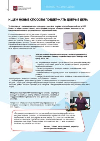 Помогаем НКО делать добро
9
ИЩЕМ НОВЫЕ СПОСОБЫ ПОДДЕРЖАТЬ ДОБРЫЕ ДЕЛА
Чтобы помочь «третьему сектору» совершенствоваться, каждую неделю Ресурсный центр НКО
Комитета общественных связей города Москвы проводит образовательные мероприятия на
самые актуальные для некоммерческих организаций темы.
Каждая некоммерческая организация создает в процессе
деятельности уникальные общественные блага, социальный
эффект от которых влияет и на отдельных личностей, и на
общество в целом. В рамках мастер-класса «Экономия как вид
дополнительного дохода» Татьяна Матвеева, главный бухгалтер
Российской экономической школы, рассказала слушателям о
том, какие меры помогают минимизировать издержки и повы-
сить эффективность работы НКО.
Золотые правила ведения переговоров узнали сотрудники НКО,
которые пришли на семинар Родиона Совдагарова в Ресурсный
центр НКО в ВАО.
Вот 5 правил переговорной стратегии, которые пригодятся каждому:
1. Хорошая подготовка: узнайте все, что можно узнать о предмете
переговоров заранее.
2. Четко формулируйте позицию: помните о своих целях, а не о
своих предложениях.
3. Всегда знайте, что будете делать, если переговоры не увенчаются
успехом.
4. Обсуждайте максимальное число аспектов, чтобы иметь возмож-
ность уступать во второстепенных, но отстаивать главные.
5. Знайте пределы допустимых уступок со своей стороны и со стороны оппонента.
Родион Совдагаров советует не проводить переговоры в условиях, в которых трудно сосредото-
читься и думать. Больше слушайте, а не говорите. Для принятия окончательного решения возьмите
паузу.
В Ресурсных центрах НКО во всех округах Москвы регулярно
проходят бесплатные мастер-классы и тренинги, на которых
сотрудники НКО могут повысить свои деловые и личные
качества.
На тренинге в Ресурсном центре НКО в ЦАО рассказали о
культуре и технике речи, а также харизме и имидже обществен-
ного лидера.
«Сотрудники некоммерческих организаций постоянно взаимодействуют с
другими людьми, увлекают их своими идеями и ведут за собой, поэтому им
необходимо четко и ярко излагать свои мысли. Есть простые приемы, как
научиться выступать на публике, как строить предложения, как удерживать
внимание аудитории. С некоторыми из слушателей мы тут же и потрениро-
вались в ораторском искусстве».
Наталья Газиева, автор тренинга, директор
Школы риторики и имиджа
 