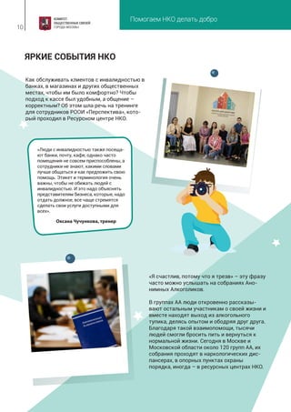 Помогаем НКО делать добро
10
«Я счастлив, потому что я трезв» – эту фразу
часто можно услышать на собраниях Ано-
нимных Алкоголиков.
В группах АА люди откровенно рассказы-
вают остальным участникам о своей жизни и
вместе находят выход из алкогольного
тупика, делясь опытом и ободряя друг друга.
Благодаря такой взаимопомощи, тысячи
людей смогли бросить пить и вернуться к
нормальной жизни. Сегодня в Москве и
Московской области около 120 групп АА, их
собрания проходят в наркологических дис-
пансерах, в опорных пунктах охраны
порядка, иногда – в ресурсных центрах НКО.
ЯРКИЕ СОБЫТИЯ НКО
«Люди с инвалидностью также посеща-
ют банки, почту, кафе, однако часто
помещения не совсем приспособлены, а
сотрудники не знают, какими словами
лучше общаться и как предложить свою
помощь. Этикет и терминология очень
важны, чтобы не обижать людей с
инвалидностью. И это надо объяснять
представителям бизнеса, которые, надо
отдать должное, все чаще стремятся
сделать свои услуги доступными для
всех».
Оксана Чучункова, тренер
Как обслуживать клиентов с инвалидностью в
банках, в магазинах и других общественных
местах, чтобы им было комфортно? Чтобы
подход к кассе был удобным, а общение –
корректным? Об этом шла речь на тренинге
для сотрудников РООИ «Перспектива», кото-
рый проходил в Ресурсном центре НКО.
 