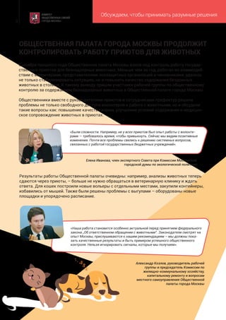 Обсуждаем, чтобы принимать разумные решения
3
Александр Козлов, руководитель рабочей
группы и председатель Комиссии по
жилищно-коммунальному хозяйству,
капитальному ремонту и вопросам
местного самоуправления Общественной
палаты города Москвы
С ноября прошлого года Общественная палата Москвы взяла под контроль работу государ-
ственных приютов для безнадзорных животных. Меньше чем за год, работая во взаимодей-
ствии с волонтерами, представителями зоозащитных организаций и чиновниками, удалось
не только стабилизировать ситуацию, но и повысить качество содержания бездомных
животных в столице. К такому выводу пришли участники рабочей группы по общественному
контролю за содержанием безнадзорных животных в Общественной палате города Москвы.
Общественники вместе с руководителями приютов и сотрудниками префектур решили
проблемы не только свободного доступа волонтеров к работе с животными, но и обсудили
такие вопросы как: повышение качества корма, улучшение условий содержания и медицин-
ское сопровождение животных в приютах.
Результаты работы Общественной палаты очевидны: например, анализы животных теперь
сдаются через приюты, – больше не нужно обращаться в ветеринарную клинику и ждать
ответа. Для кошек построили новые вольеры с отдельными местами, закупили контейнеры,
избавились от мышей. Также были решены проблемы с выгулами – оборудованы новые
площадки и упорядочено расписание.
ОБЩЕСТВЕННАЯ ПАЛАТА ГОРОДА МОСКВЫ ПРОДОЛЖИТ
КОНТРОЛИРОВАТЬ РАБОТУ ПРИЮТОВ ДЛЯ ЖИВОТНЫХ
«Были сложности. Например, не у всех приютов был опыт работы с волонте-
рами — требовалось время, чтобы привыкнуть. Сейчас мы видим позитивные
изменения. Почти все проблемы свелись к решению системных вопросов,
связанных с работой государственных бюджетных учреждений».
Елена Иванова, член экспертного Совета при Комиссии Московской
городской думы по экологической политике
«Наша работа становится особенно актуальной перед принятием федерального
закона „Об ответственном обращении с животными“. Законодатели смотрят на
опыт Москвы, прислушиваются к нашим рекомендациям – мы должны пока-
зать качественные результаты и быть примером успешного общественного
контроля. Нельзя игнорировать сигналы, которые мы получаем».
 