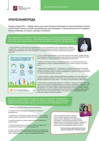 Делаем Москву добрее
4
#ПОЛЕЗНАЯСРЕДА
Каждую среду НКО – победители и участники Конкурса субсидий, который проводится Коми-
тетом общественных связей города Москвы, рассказывают о своей деятельности в рубрике
#ПолезнаяСреда на нашей странице в Facebook.
Вы задумываетесь о работе в НКО, но не уверены, что это ваше призвание? Руководи-
тель проектов D-Group.Social – организации-победителя Конкурса субсидий Инга
Моисеева подготовила свой рассказ о том, как строится работа в «третьем секторе».
Как взять в семью ребенка из детского дома? Команда НП «Содружество
приемных семей «Твердь», победителя Конкурса субсидий, подготовила для
рубрики #ПолезнаяСреда памятку, описывающую все необходимые шаги.
1. Обратитесь в органы опеки по месту жительства.
2. Соберите пакет необходимых документов, пройдите
медкомиссию.
3. Запишитесь на обучение в Школу приемных родителей (вы
обязаны пройти специальное бесплатное обучение по закону).
4. Сдайте документы и копию свидетельства об обучении в
органы опеки.
5. Получите заключение о возможности быть кандидатом в
усыновители, опекуны или приемные родители.
6. Найти «своего» ребенка (если речь идет об усыновлении, вы
можете обратиться в органы опеки на территории всей России,
если о приемной семье – только на территории Москвы).
«При усыновлении ребенок принима-
ется на правах кровного, ему можно
изменить имя и фамилию, поэтому обычно
усыновляют совсем маленьких детей. Опеку
оформляют в основном родственники, государство
платит пособие на содержание ребенка, за ним
сохраняются все положенные сироте льготы».
1. Начать работать в НКО можно вне зависимости от того, какая именно у вас специальность. Главное –
не забывать, что процесс получения образования не ограничивается школой и университетом. И лучшим
учебным заведением для тех, кто хочет работать в некоммерческом секторе, на самом деле является
сама НКО.
2. Как и в любой другой сфере, в «третьем секторе» очень важно профессиональ-
ное отношение сотрудников к своему делу, желание и возможность брать на себя
ответственность, умение добиваться необходимых результатов.
3. Работа в «третьем секторе» не предусматривает тотальной жертвенности и
необходимости ухода от размеренной жизни. Тем не менее энергии она требует
много.
4. Идеальный сотрудник НКО – это человек со стабильной психикой и высоким
уровнем стрессоустойчивости. Работая в некоммерческом секторе, не открывать
ноутбук в выходные, уйти в отпуск без телефона и не назначать переговоры после
19 часов, получается далеко не всегда.
5. Нужно понимать, каковы ваши эмоциональные пределы. Не стоит работать с
темами, которые вызывают страх и боль. Хотя при этом научиться управлять
своими эмоциями все-таки нужно – это навык, который можно в себе развить.
6. Если говорить о внутренних процессах, то работа в «третьем секторе» мало чем
отличается от работы в любом бизнесе: те же схемы и принципы, у каждого – свои
миссии, цели, стратегии развития. Возможен другой размер финансового возна-
граждения. Хотя, конечно, работа в НКО может иметь вполне достойную оплату –
без роскоши, но и без чрезмерной аскезы. При этом, если измерять успех ощуще-
нием счастья от выполненных задач, то большая часть сотрудников НКО еще
может дать фору коллегам из бизнеса.
Татьяна Саввина, руководитель Школы
приемных родителей «Семейный круг»
 