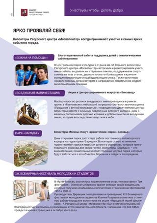 Участвуем, чтобы делать добро
5
Волонтеры Ресурсного центра «Мосволонтёр» всегда принимают участие в самых ярких
событиях города.
ЯРКО ПРОЯВЛЯЙ СЕБЯ!
«БЕЖИМ НА ПОМОЩЬ!»
«ВОЗДУШНАЯ МАНИФЕСТАЦИЯ»
Волонтеры Москвы станут «хранителями» парка «Зарядье»
День открытия парка даст старт работе постоянного волонтерского
корпуса на территории «Зарядья». Волонтеры станут истинными
«хранителями» парка и первыми узнают о сюрпризах, которые приго-
товила его команда для своих гостей. Волонтеры «Зарядья» – это
внимательные, решительные и ответственные друзья парка, которые
будут заботиться о его объектах, беречь их и следить за порядком.
ПАРК «ЗАРЯДЬЕ»
Благотворительный забег в поддержку детей с онкологическими
заболеваниями
Акция в Центре современного искусства «Винзавод»
В Центральном парке культуры и отдыха им. М. Горького волонтеры
Ресурсного центра «Мосволонтёр» встречали и регистрировали участ-
ников забега, выдавали им стартовые пакеты, поддерживали спорт-
сменов на всех этапах, держали плакаты болельщиков и кричали
вслед мотивирующие и подбадривающие слова. Также волонтеры
оказали помощь организаторам в награждении спортсменов медаля-
ми и памятными призами.
Мастер-класс по росписи воздушного змея проводился в рамках
проекта «Равновесие с небольшой погрешностью» выставочного цикла
«Прощание с вечной молодостью», посвященного десятилетию Центра.
Волонтеры вместе с семьями подопечных детского хосписа «Дом с
маяком» расписывали детские желания и добрые мысли на воздушных
змеях, которые впоследствии запустили в небо.
XIX ВСЕМИРНЫЙ ФЕСТИВАЛЬ МОЛОДЕЖИ И СТУДЕНТОВ
В Музее Москвы состоялось торжественное открытие выставки «Три
фестиваля». Экспонаты бережно хранят истории своих владельцев,
которые получили незабываемые впечатления от московских фестивалей
1957 и 1985 гг.
Руководитель Дирекции по подготовке и проведению XIX Всемирного
фестиваля молодежи и студентов Ксения Разуваева отметила отлич-
ную работу городских волонтеров на акции «Народный музей фести-
валя». А Ресурсный центр «Мосволонтёр» был отмечен специальной
благодарностью за помощь в реализации этого замечательного проекта. Напомним, что XIX ВФМС
пройдет в нашей стране уже в октябре этого года.
 