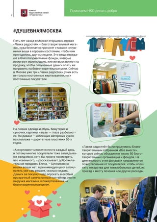 Помогаем НКО делать добро
7
#ДУШЕВНАЯМОСКВА
Пять лет назад в Москве открылась первая
«Лавка радостей» – благотворительный мага-
зин, куда бесплатно приносят ставшие ненуж-
ными вещи в хорошем состоянии, чтобы они
пригодились другим людям. Эти вещи переда-
ют в благотворительные фонды, которые
помогают малоимущим, или же выставляют на
продажу, чтобы полученные деньги опять же
направить на благотворительные цели. Сейчас
в Москве уже три «Лавки радостей», у них есть
не только постоянные жертвователи, но и
постоянные покупатели.
«Лавки радостей» были придуманы Благо-
творительным собранием «Все вместе»,
которое сейчас объединяет около 50 благо-
творительных организаций и фондов. На
деятельность этих фондов и направляются
пожертвования от покупателей: чтобы опла-
тить лекарства для тяжелобольных детей, их
проезд к месту лечения или другие расходы.
На полках одежда и обувь, бижутерия и
сумочки, картины и вазы – глаза разбегают-
ся. На диване – коллекция авторских кукол,
на стеллаже – раритетные пластинки 50-х
годов.
«Ассортимент меняется почти каждый день,
и потому многие покупатели тоже заглядыва-
ют ежедневно, хотя бы просто посмотреть,
что новенького, – рассказывает доброжела-
тельная продавец Елена. – Ценников на
наших вещах нет, я рекомендую цену, а поку-
патель уже сам решает, сколько отдать.
Деньги за покупку надо опускать в особый
прозрачный запечатанный контейнер, это не
выручка магазина, а пожертвования на
благотворительные цели».
 